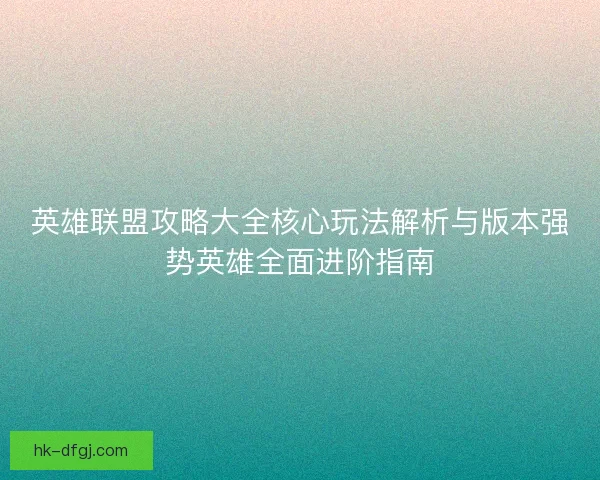 英雄联盟攻略大全核心玩法解析与版本强势英雄全面进阶指南