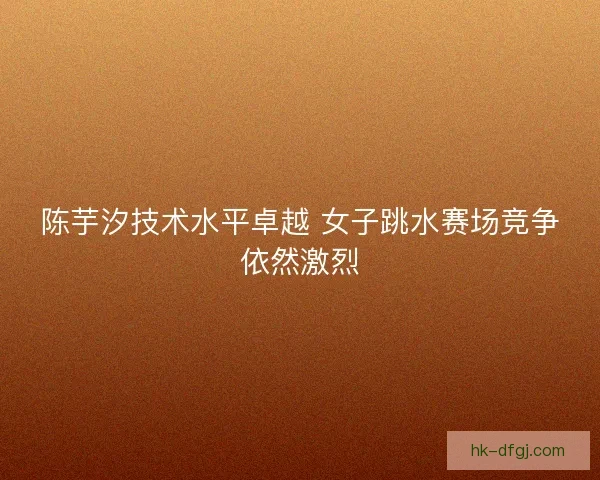 陈芋汐技术水平卓越 女子跳水赛场竞争依然激烈