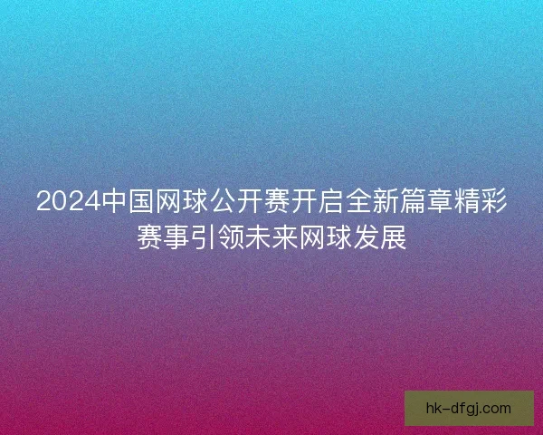 2024中国网球公开赛开启全新篇章精彩赛事引领未来网球发展