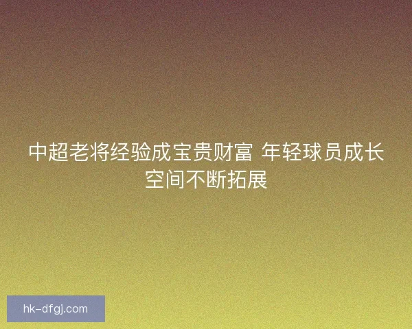 中超老将经验成宝贵财富 年轻球员成长空间不断拓展