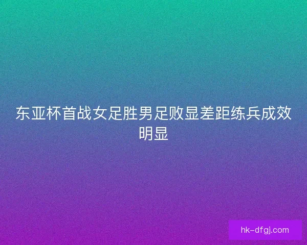 东亚杯首战女足胜男足败显差距练兵成效明显