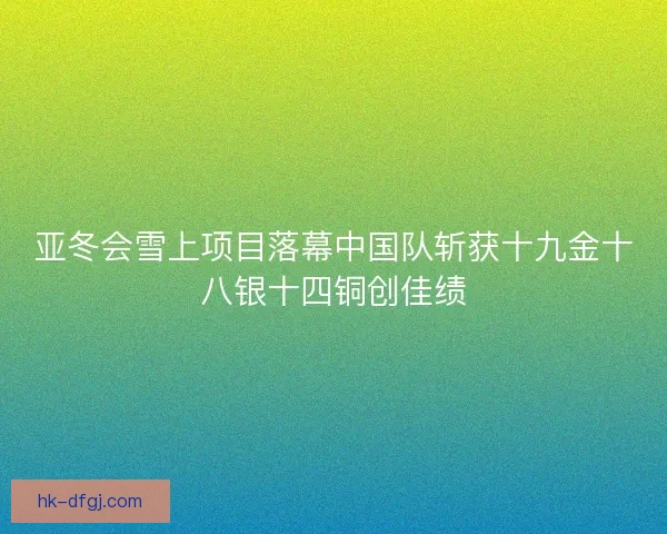 亚冬会雪上项目落幕中国队斩获十九金十八银十四铜创佳绩