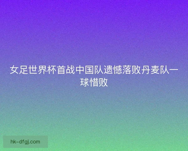 女足世界杯首战中国队遗憾落败丹麦队一球惜败